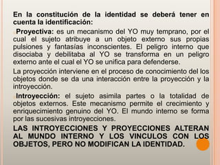 En la constitución de la identidad se deberá tener en
cuenta la identificación:
oProyectiva: es un mecanismo del YO muy temprano, por el
cual el sujeto atribuye a un objeto externo sus propias
pulsiones y fantasías inconscientes. El peligro interno que
disociaba y debilitaba al YO se transforma en un peligro
externo ante el cual el YO se unifica para defenderse.
La proyección interviene en el proceso de conocimiento del los
objetos donde se da una interacción entre la proyección y la
introyección.
oIntroyección: el sujeto asimila partes o la totalidad de
objetos externos. Este mecanismo permite el crecimiento y
enriquecimiento genuino del YO. El mundo interno se forma
por las sucesivas introyecciones.
LAS INTROYECCIONES Y PROYECCIONES ALTERAN
AL MUNDO INTERNO Y LOS VINCULOS CON LOS
OBJETOS, PERO NO MODIFICAN LA IDENTIDAD.
 