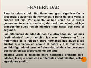 FRATERNIDAD
Para la crianza del niño tiene una gran significación la
presencia o ausencia de hermanos, a partir de esto varia la
crianza del hijo. Por ejemplo: al hijo único se le presta
generalmente mucho cuidado, de modo semejante, el hijo
primogénito suele recibir idéntico trato hasta que nace el
segundo.
Las diferencias de edad de dos a cuatro años son las mas
“estimulantes” pero también las mas “estresantes”. La
fraternidad es la relación entre hermanos que alude a los
sujetos que tienen en común al padre y a la madre. En
sentido figurado el termino fraternidad alude a las personas
que están unidas afectivamente por algo.
Muchas veces la relación entre hermanos presenta riva-
lidades, las que conducen a diferentes sentimientos, celos,
agresiones y odio.
 
