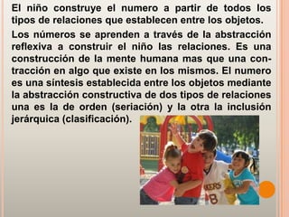 El niño construye el numero a partir de todos los
tipos de relaciones que establecen entre los objetos.
Los números se aprenden a través de la abstracción
reflexiva a construir el niño las relaciones. Es una
construcción de la mente humana mas que una con-
tracción en algo que existe en los mismos. El numero
es una síntesis establecida entre los objetos mediante
la abstracción constructiva de dos tipos de relaciones
una es la de orden (seriación) y la otra la inclusión
jerárquica (clasificación).
 