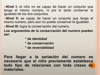 Nivel  I: el niño no es capaz de hacer un conjunto que
tenga el mismo numero, ni por lo tanto conservar la
igualdad de los dos conjuntos.
Nivel II: es capaz de hacer un conjunto que tenga el
mismo numero, pero aun no puede conservar la igualdad.
Nivel III: logra la conservación del numero.
Los argumentos de la conservación del numero pueden
ser:
                * de identidad
                * de conservación
                * de reversibilidad

Para llegar a la seriación del numero es
necesario que el niño previamente establezca
todo tipo de relaciones con toda clases de
materiales.
 