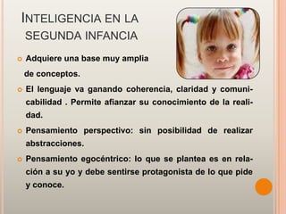 INTELIGENCIA EN LA
    SEGUNDA INFANCIA
   Adquiere una base muy amplia
    de conceptos.
   El lenguaje va ganando coherencia, claridad y comuni-
    cabilidad . Permite afianzar su conocimiento de la reali-
    dad.
   Pensamiento perspectivo: sin posibilidad de realizar
    abstracciones.
   Pensamiento egocéntrico: lo que se plantea es en rela-
    ción a su yo y debe sentirse protagonista de lo que pide
    y conoce.
 