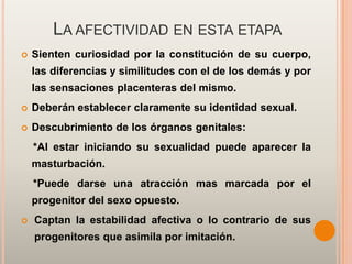 LA AFECTIVIDAD EN ESTA ETAPA
   Sienten curiosidad por la constitución de su cuerpo,
    las diferencias y similitudes con el de los demás y por
    las sensaciones placenteras del mismo.
   Deberán establecer claramente su identidad sexual.
   Descubrimiento de los órganos genitales:
    *Al estar iniciando su sexualidad puede aparecer la
    masturbación.
    *Puede darse una atracción mas marcada por el
    progenitor del sexo opuesto.
   Captan la estabilidad afectiva o lo contrario de sus
    progenitores que asimila por imitación.
 