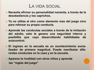 LA VIDA SOCIAL
   Necesita afirmar su personalidad naciente, a través de la
    desobediencia y los caprichos.
   Ya no utiliza al otro como elemento mas del juego sino
    para reforzar su propia conducta.
   Aprende las conductas sociales a través de la imitación
    del adulto, esto le genera una seguridad interna y
    posibilita que vaya desarrollando habilidades de
    autocontrol.
   El ingreso en la escuela es un acontecimiento socia-
    lizador de primera magnitud. Puede manifestar dife-
    rentes conductas en la casa y en la escuela.
   Aparece la rivalidad con otros niños y aprende
    las “reglas del juego”
 