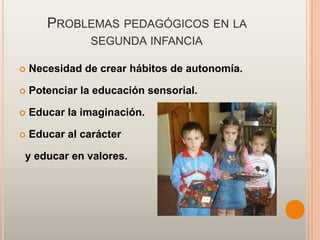 PROBLEMAS PEDAGÓGICOS EN LA
                SEGUNDA INFANCIA

   Necesidad de crear hábitos de autonomía.

   Potenciar la educación sensorial.

   Educar la imaginación.

   Educar al carácter

y educar en valores.
 