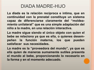 DIADA MADRE-HIJO
La diada es la relación recíproca e intima, que en
continuidad con la prenatal constituye un sistema
capaz de diferenciarse claramente del “moldea-
miento unilateral” que es una simple adaptación del
niño a la madre, en una relación interactiva.
La madre sigue siendo el único objeto con quien el
bebe se relaciona ya que es ella, o quienes desem-
peñen la función materna, los que pueden
satisfacer sus necesidades.
La madre es la “proveedora del mundo”, ya que es
ella quien de maneras sumamente sutiles presenta
el mundo al bebe, proporcionando lo necesario en
la forma y en el momento adecuado.
 