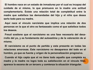El hombre nace en un estado de inmadurez por el cual es incapaz del
cuidado de si mismo, lo que promueve en la madre una actitud
complementaria. Existe una relación total de completitud entre la
madre que satisface las demandadas del hijo y el niño que desea
serlo todo para su madre.
 Aquí nace el vínculo narcisista que implica una relación de dos
personas en la que el otro es fantaseado como el que satisface todos
los deseos.
 Freud sostiene que el narcisismo es una fase necesaria del desa-
rrollo del yo, y es fundamento del autoestima y de la valoración de sí
mismo.
 El narcisismo es el punto de partida y esta presente en todas las
relaciones amorosas. Este narcisismo no desaparece del todo en el
hombre, ya que es fuente y origen de la personalización progresiva.
 Cuando el hijo capta que el no tiene todo aquello que completa su
madre y la madre no logra toda su satisfacción en el vinculo filial,
aparece la escena de un tercero y comienza la situación triangular.
 