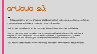 Artículo 23:
“Toda persona tiene derecho al trabajo, a la libre elección de su trabajo, a condiciones equitativas
y satisfactorias de trabajo y a la protección contra el desempleo.
Toda persona tiene derecho, sin discriminación alguna, a igual salario por trabajo igual.
Toda persona que trabaja tiene derecho a una remuneración equitativa y satisfactoria, que le
asegure, así como a su familia, una existencia conforme a la dignidad humana y que será
completada, en caso necesario, por cualesquiera otros medios de protección social.
Toda persona tiene derecho a fundar sindicatos y a sindicarse para la defensa de sus intereses”.
 