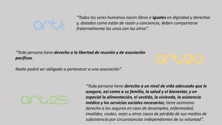 Art1:
“Todos los seres humanos nacen libres e iguales en dignidad y derechos
y, dotados como están de razón y conciencia, deben comportarse
fraternalmente los unos con los otros”.
Art20:
“Toda persona tiene derecho a la libertad de reunión y de asociación
pacíficas.
Nadie podrá ser obligado a pertenecer a una asociación”.
Art25:
“Toda persona tiene derecho a un nivel de vida adecuado que le
asegure, así como a su familia, la salud y el bienestar, y en
especial la alimentación, el vestido, la vivienda, la asistencia
médica y los servicios sociales necesarios; tiene asimismo
derecho a los seguros en caso de desempleo, enfermedad,
invalidez, viudez, vejez u otros casos de pérdida de sus medios de
subsistencia por circunstancias independientes de su voluntad”.
 