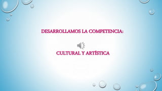 DESARROLLAMOS LA COMPETENCIA:
CULTURAL Y ARTÍSTICA
 