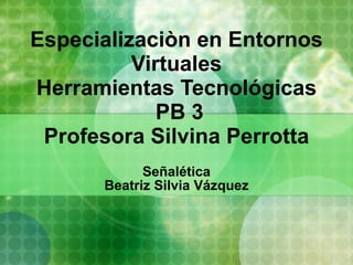 Especializaciòn en Entornos Virtuales Herramientas Tecnológicas  PB 3 Profesora Silvina Perrotta Señalética Beatriz Silvia Vázquez 