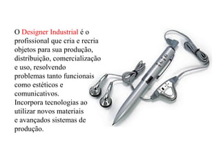 O Designer Industrial é o
profissional que cria e recria
objetos para sua produção,
distribuição, comercialização
e uso, resolvendo
problemas tanto funcionais
como estéticos e
comunicativos.
Incorpora tecnologias ao
utilizar novos materiais
e avançados sistemas de
produção.
 