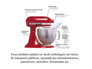 Esses produtos podem ser desde embalagens até meios
de transportes públicos, passando por eletrodomésticos,
automóveis, utensílios, ferramentas etc.
 