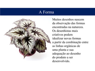 Muitos desenhos nascem
da observação das formas
encontradas na natureza.
Os desenhistas mais
criativos podem
idealizar novas formas
a partir da combinação entre
as linhas orgânicas de
uma planta e sua
adequação ao desenho
do produto a ser
desenvolvido.
A Forma
 
