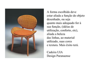 A forma escolhida deve
estar aliada a função do objeto
desenhado, ou seja
quanto mais adequado for à
sua função, (idéias de
utilização, conforto, etc),
aliada a beleza
das linhas, ao material
utilizado, suas cores
e textura. Mais êxito terá.
Cadeira UIA
Design Paranaense
 