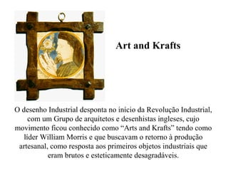 O desenho Industrial desponta no início da Revolução Industrial,
com um Grupo de arquitetos e desenhistas ingleses, cujo
movimento ficou conhecido como “Arts and Krafts” tendo como
líder William Morris e que buscavam o retorno à produção
artesanal, como resposta aos primeiros objetos industriais que
eram brutos e esteticamente desagradáveis.
Art and Krafts
 