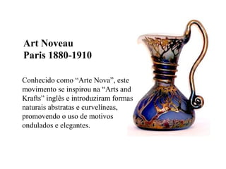 Conhecido como “Arte Nova”, este
movimento se inspirou na “Arts and
Krafts” inglês e introduziram formas
naturais abstratas e curvelíneas,
promovendo o uso de motivos
ondulados e elegantes.
Art Noveau
Paris 1880-1910
 