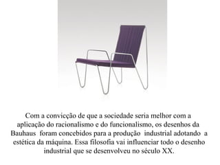 Com a convicção de que a sociedade seria melhor com a
aplicação do racionalismo e do funcionalismo, os desenhos da
Bauhaus foram concebidos para a produção industrial adotando a
estética da máquina. Essa filosofia vai influenciar todo o desenho
industrial que se desenvolveu no século XX.
 