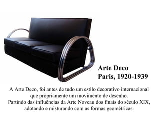 Arte Deco
Paris, 1920-1939
A Arte Deco, foi antes de tudo um estilo decorativo internacional
que propriamente um movimento de desenho.
Partindo das influências da Arte Noveau dos finais do século XIX,
adotando e misturando com as formas geométricas.
 