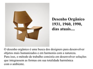 O desenho orgânico é uma busca dos designers para desenvolver
objetos mais humanizados e em harmonia com a natureza.
Para isso, o método de trabalho consistia em desenvolver soluções
que integrassem as formas em sua totalidade harmônica
com o ambiente.
Desenho Orgânico
1931, 1960, 1990,
dias atuais....
 