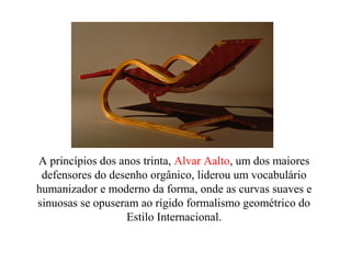 A princípios dos anos trinta, Alvar Aalto, um dos maiores
defensores do desenho orgânico, liderou um vocabulário
humanizador e moderno da forma, onde as curvas suaves e
sinuosas se opuseram ao rígido formalismo geométrico do
Estilo Internacional.
 