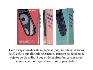 Com a expansão da cultura popular (pop) na arte na décadas
de 50 e 60, a sua filosofia se estendeu também ao desenho de
objetos do dia a dia, já que os desenhistas buscavam cores
e linhas que correspondessem com a juventude .
 