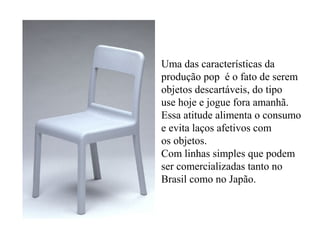 Uma das características da
produção pop é o fato de serem
objetos descartáveis, do tipo
use hoje e jogue fora amanhã.
Essa atitude alimenta o consumo
e evita laços afetivos com
os objetos.
Com linhas simples que podem
ser comercializadas tanto no
Brasil como no Japão.
 
