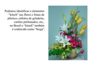 Podemos identificar o elementos
“kitsch” nas flores e frutas de
plástico, enfeites de geladeira,
cartões perfumados, etc.,
no Brasil o “kitsch” também
é conhecido como “brega”.
 