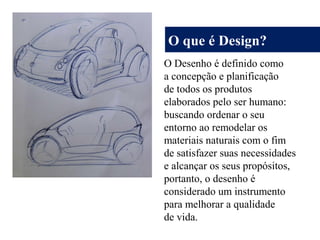 O que é Design?
O Desenho é definido como
a concepção e planificação
de todos os produtos
elaborados pelo ser humano:
buscando ordenar o seu
entorno ao remodelar os
materiais naturais com o fim
de satisfazer suas necessidades
e alcançar os seus propósitos,
portanto, o desenho é
considerado um instrumento
para melhorar a qualidade
de vida.
 