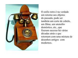 O estilo retro é na verdade
um retorno aos objetos
do passado, pode ser
também um corte de cabelo,
um filme, um utensílio
doméstico, etc., que
fizeram sucesso há várias
décadas atrás e que
retornam com uma mistura de
desenhos antigos com
modernos.
 