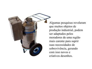 Algumas pesquisas revelaram
que muitos objetos de
produção industrial, podem
ser adaptados pelos
moradores de uma região
mais carente para suprir
suas necessidades de
sobrevivência, gerando
com isso novos e
criativos desenhos.
 