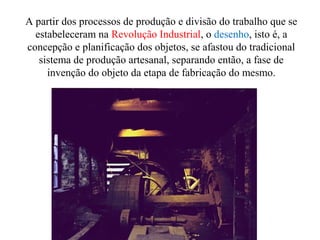 A partir dos processos de produção e divisão do trabalho que se
estabeleceram na Revolução Industrial, o desenho, isto é, a
concepção e planificação dos objetos, se afastou do tradicional
sistema de produção artesanal, separando então, a fase de
invenção do objeto da etapa de fabricação do mesmo.
 