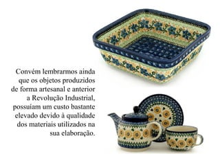 Convém lembrarmos ainda
que os objetos produzidos
de forma artesanal e anterior
a Revolução Industrial,
possuíam um custo bastante
elevado devido à qualidade
dos materiais utilizados na
sua elaboração.
 