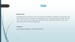 TIME
Explicación:
Combinación de fecha y hora. El rango de valores va desde el 1 de enero del
1001 a las 0 horas, 0 minutos y 0 segundos al 31 de diciembre del 9999 a las 23
horas, 59 minutos y 59 segundos. El formato de almacenamiento es de año-
mes- día horas: minutos: segundos.
Alcance:
De 00:00:00.0000000 a 23:59:59.9999999
AULA 39
 