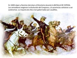 En 1828 López y Ramírez derrotan al Directorio durante la BATALLA DE CEPEDA.
Los vencedores exigieron la disolución del Congreso, y la provincias volvieron a ser
autónomas. La mayoría de ellas eran gobernadas por caudillos.
 