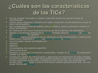 ¿Cuáles son las características de las TICs? Son de carácter innovador y creativo, pues dan acceso ha nuevas formas de comunicación.  Tienen mayor influencia y beneficia en mayor proporción al área educativa ya que la hace más accesible y  dinámica .  Son considerados temas de debate publico y político, pues su utilización implica un futuro prometedor.  Se relacionan con mayor frecuencia con el uso de la Internet y la informática.  Afectan a numerosos ámbitos de la  ciencias  humana como la  sociología , la  teoría  de las  organizaciones  o la gestión.  En  América  Latina se destacan con su utilización en las universidades e instituciones países como: Argentina y  México , en  Europa :  España  y  Francia .  Las principales nuevas tecnologías son:  Internet  Robótica  Computadoras de propósito específico  Dinero electrónico  Resultan un gran alivio económico a largo plazo. aunque en el  tiempo  de adquisición resulte una fuerte  inversión .  Constituyen medios de comunicación y adquisición de información de toda variedad, inclusive científica, a los cuales las personas pueden acceder por sus propios medios, es decir potencian la educación a distancia en la cual es casi una necesidad del alumno tener  poder  llegar a toda la información posible generalmente solo, con una ayuda mínima del  profesor .  