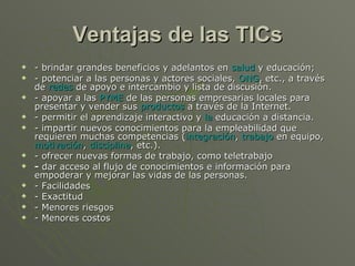Ventajas de las TICs - brindar grandes beneficios y adelantos en  salud  y educación; - potenciar a las personas y actores sociales,  ONG , etc., a través de  redes  de apoyo e intercambio y lista de discusión. - apoyar a las  PYME  de las personas empresarias locales para presentar y vender sus  productos  a través de la Internet. - permitir el aprendizaje interactivo y  la  educación  a distancia. - impartir nuevos conocimientos para la empleabilidad que requieren muchas competencias ( integración ,  trabajo  en equipo,  motivación ,  disciplina , etc.). - ofrecer nuevas formas de trabajo, como teletrabajo -  dar acceso al flujo de conocimientos e información para empoderar y mejorar las vidas de las personas. - Facilidades - Exactitud - Menores riesgos - Menores costos 