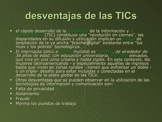 desventajas de las TICs el rápido desarrollo de la  tecnología  de la información y  la  comunicación  (TIC) constituye una "revolución en ciernes", las disparidades en su difusión y utilización implican un  riesgo  de ampliación de la ya ancha "brecha digital" existente entre "los ricos y los pobres" tecnológicos. El internauta típico a  escala  mundial es  hombre , de alrededor de 36 años de edad, con educación universitaria,  ingresos  elevados, que vive en una zona urbana y habla inglés . En este contexto, las mujeres latinoamericanas - y especialmente aquéllas de ingresos bajos que viven en zonas rurales - tienen que enfrentar un doble -o un triple- desafío para estar incluidas y conectadas en el desarrollo de la aldea global de las TICs. Otras desventajas que se pueden observar en la utilización de las tecnologías de información y comunicación son: Falta de privacidad  Aislamiento  Fraude  Merma los puestos de trabajo  