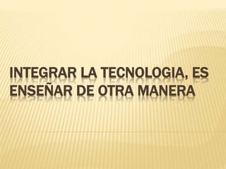 INTEGRAR LA TECNOLOGIA, ES
ENSEÑAR DE OTRA MANERA
 