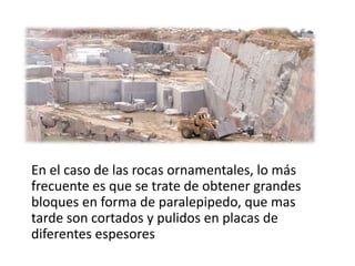 En el caso de las rocas ornamentales, lo más
frecuente es que se trate de obtener grandes
bloques en forma de paralepipedo, que mas
tarde son cortados y pulidos en placas de
diferentes espesores
 