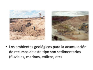 • Los ambientes geológicos para la acumulación
de recursos de este tipo son sedimentarios
(fluviales, marinos, eólicos, etc)
 