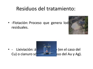 • ‐Flotación: Proceso que genera lodos
residuales.
• ‐ Lixiviación: ácido sulfúrico (en el caso del
Cu) o cianuro sódico (en el caso del Au y Ag).
Residuos del tratamiento:
 
