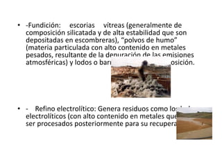 • ‐Fundición: escorias vítreas (generalmente de
composición silicatada y de alta estabilidad que son
depositadas en escombreras), “polvos de humo”
(materia particulada con alto contenido en metales
pesados, resultante de la depuración de las emisiones
atmosféricas) y lodos o barros de similar composición.
• ‐ Refino electrolítico: Genera residuos como los lodos
electrolíticos (con alto contenido en metales que pueden
ser procesados posteriormente para su recuperación).
 