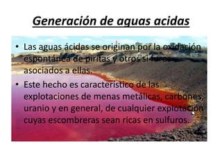 Generación de aguas acidas
• Las aguas ácidas se originan por la oxidación
espontánea de piritas y otros si furos
asociados a ellas.
• Este hecho es característico de las
explotaciones de menas metálicas, carbones,
uranio y en general, de cualquier explotación
cuyas escombreras sean ricas en sulfuros.
 