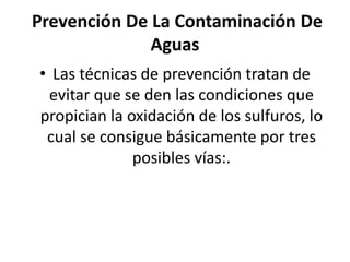 Prevención De La Contaminación De
Aguas
• Las técnicas de prevención tratan de
evitar que se den las condiciones que
propician la oxidación de los sulfuros, lo
cual se consigue básicamente por tres
posibles vías:.
 