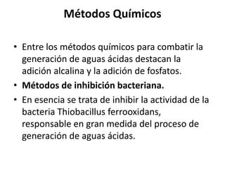 Métodos Químicos
• Entre los métodos químicos para combatir la
generación de aguas ácidas destacan la
adición alcalina y la adición de fosfatos.
• Métodos de inhibición bacteriana.
• En esencia se trata de inhibir la actividad de la
bacteria Thiobacillus ferrooxidans,
responsable en gran medida del proceso de
generación de aguas ácidas.
 