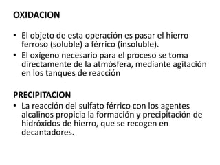 OXIDACION
• El objeto de esta operación es pasar el hierro
ferroso (soluble) a férrico (insoluble).
• El oxígeno necesario para el proceso se toma
directamente de la atmósfera, mediante agitación
en los tanques de reacción
PRECIPITACION
• La reacción del sulfato férrico con los agentes
alcalinos propicia la formación y precipitación de
hidróxidos de hierro, que se recogen en
decantadores.
 