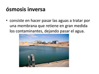 ósmosis inversa
• consiste en hacer pasar las aguas a tratar por
una membrana que retiene en gran medida
los contaminantes, dejando pasar el agua.
 