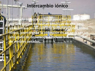 Intercambio iónico
• El método consiste en hacer pasar las aguas ácidas
por una porosa de resinas sintéticas de alto peso
molecumasa lar. El contacto propicia el intercambio
iónico, permitiendo la obtención de un agua con un
alto grado de depuración e incluso la recuperación
de metales pesados.
 