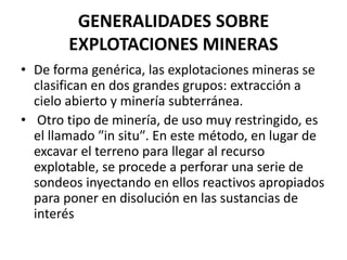 GENERALIDADES SOBRE
EXPLOTACIONES MINERAS
• De forma genérica, las explotaciones mineras se
clasifican en dos grandes grupos: extracción a
cielo abierto y minería subterránea.
• Otro tipo de minería, de uso muy restringido, es
el llamado ʺin situʺ. En este método, en lugar de
excavar el terreno para llegar al recurso
explotable, se procede a perforar una serie de
sondeos inyectando en ellos reactivos apropiados
para poner en disolución en las sustancias de
interés
 