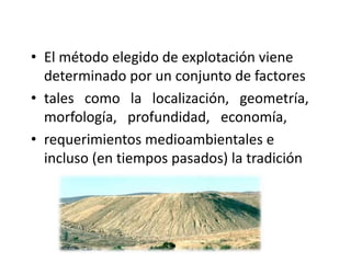 • El método elegido de explotación viene
determinado por un conjunto de factores
• tales como la localización, geometría,
morfología, profundidad, economía,
• requerimientos medioambientales e
incluso (en tiempos pasados) la tradición
 
